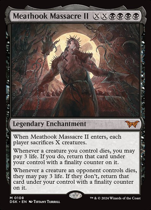When Meathook Massacre II enters, each player sacrifices X creatures.
Whenever a creature you control dies, you may pay 3 life. If you do, return that card under your control with a finality counter on it.
Whenever a creature an opponent controls dies, they may pay 3 life. If they don't, return that card under your control with a finality counter on it.