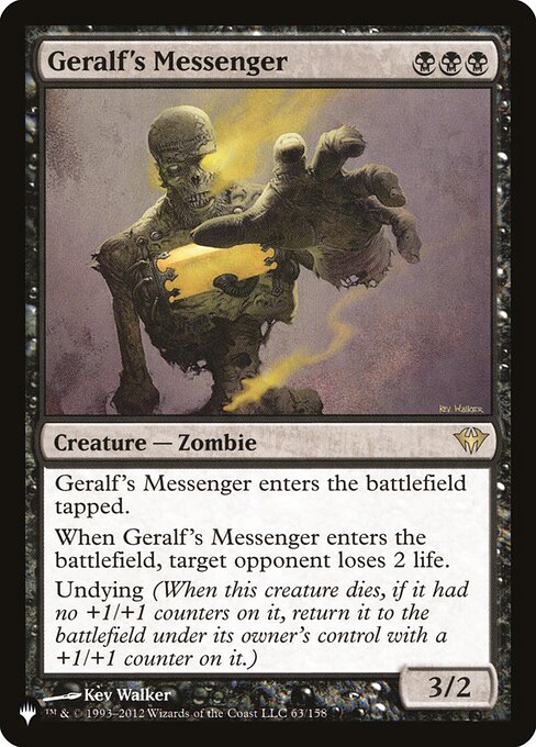 Geralf's Messenger enters the battlefield tapped.
When Geralf's Messenger enters the battlefield, target opponent loses 2 life.
Undying (When this creature dies, if it had no +1/+1 counters on it, return it to the battlefield under its owner's control with a +1/+1 counter on it.)
