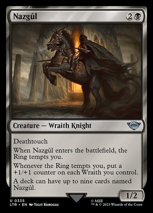 Deathtouch
When Nazgûl enters the battlefield, the Ring tempts you.
Whenever the Ring tempts you, put a +1/+1 counter on each Wraith you control.
A deck can have up to nine cards named Nazgûl.