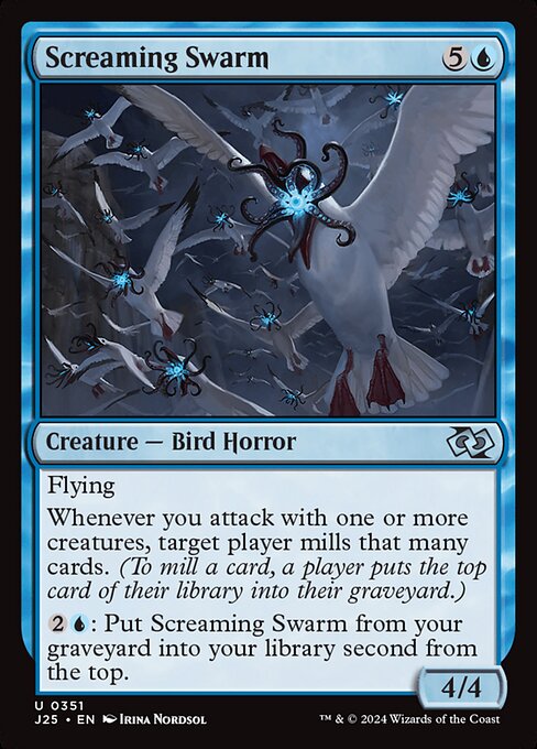 Flying
Whenever you attack with one or more creatures, target player mills that many cards. (To mill a card, a player puts the top card of their library into their graveyard.)
{2}{U}: Put Screaming Swarm from your graveyard into your library second from the top.