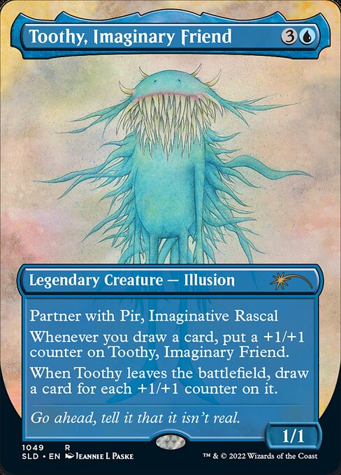 Partner with Pir, Imaginative Rascal (When this creature enters the battlefield, target player may put Pir into their hand from their library, then shuffle.)
Whenever you draw a card, put a +1/+1 counter on Toothy, Imaginary Friend.
When Toothy leaves the battlefield, draw a card for each +1/+1 counter on it.