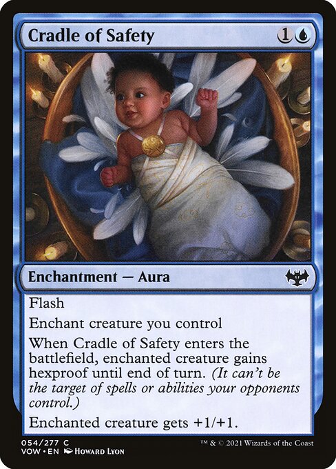 Flash
Enchant creature you control
When Cradle of Safety enters the battlefield, enchanted creature gains hexproof until end of turn. (It can't be the target of spells or abilities your opponents control.)
Enchanted creature gets +1/+1.
