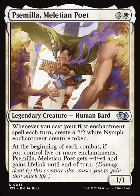 Whenever you cast your first enchantment spell each turn, create a 2/2 white Nymph enchantment creature token.
At the beginning of each combat, if you control five or more enchantments, Psemilla, Meletian Poet gets +4/+4 and gains lifelink until end of turn. (Damage dealt by this creature also causes you to gain that much life.)