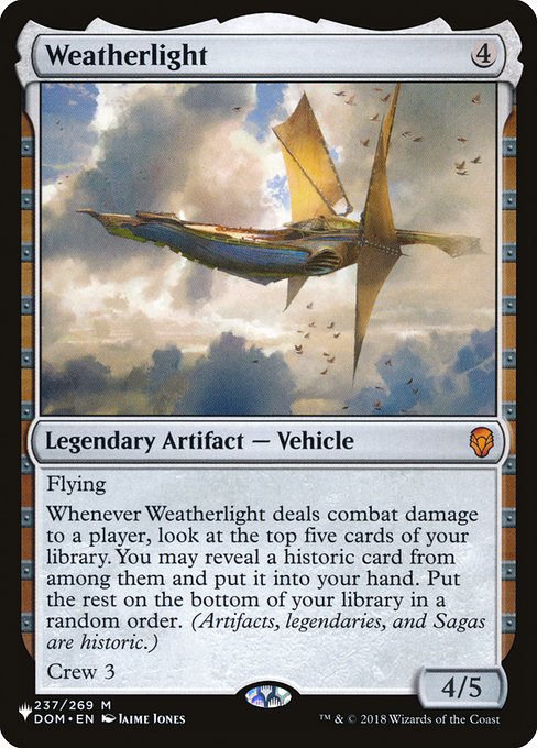Flying
Whenever Weatherlight deals combat damage to a player, look at the top five cards of your library. You may reveal a historic card from among them and put it into your hand. Put the rest on the bottom of your library in a random order. (Artifacts, legendaries, and Sagas are historic.)
Crew 3