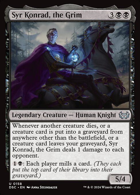 Whenever another creature dies, or a creature card is put into a graveyard from anywhere other than the battlefield, or a creature card leaves your graveyard, Syr Konrad, the Grim deals 1 damage to each opponent.
{1}{B}: Each player mills a card. (They each put the top card of their library into their graveyard.)