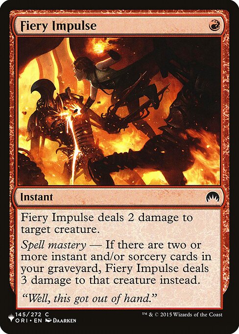 Fiery Impulse deals 2 damage to target creature.
Spell mastery — If there are two or more instant and/or sorcery cards in your graveyard, Fiery Impulse deals 3 damage instead.