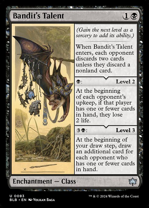 (Gain the next level as a sorcery to add its ability.)
When Bandit's Talent enters, each opponent discards two cards unless they discard a nonland card.
{B}: Level 2
At the beginning of each opponent's upkeep, if that player has one or fewer cards in hand, they lose 2 life.
{3}{B}: Level 3
At the beginning of your draw step, draw an additional card for each opponent who has one or fewer cards in hand.