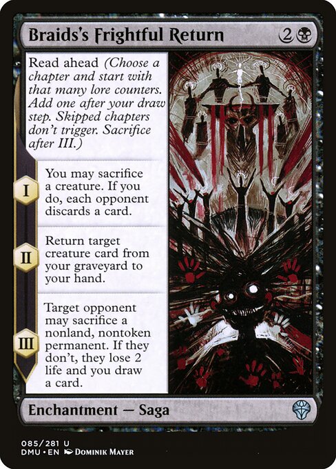 Read ahead (Choose a chapter and start with that many lore counters. Add one after your draw step. Skipped chapters don't trigger. Sacrifice after III.)
I — You may sacrifice a creature. If you do, each opponent discards a card.
II — Return target creature card from your graveyard to your hand.
III — Target opponent may sacrifice a nonland, nontoken permanent. If they don't, they lose 2 life and you draw a card.