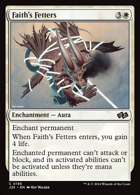 Enchant permanent
When Faith's Fetters enters, you gain 4 life.
Enchanted permanent can't attack or block, and its activated abilities can't be activated unless they're mana abilities.