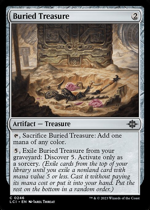 {T}, Sacrifice Buried Treasure: Add one mana of any color.
{5}, Exile Buried Treasure from your graveyard: Discover 5. Activate only as a sorcery. (Exile cards from the top of your library until you exile a nonland card with mana value 5 or less. Cast it without paying its mana cost or put it into your hand. Put the rest on the bottom in a random order.)