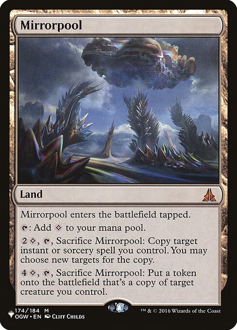 Mirrorpool enters the battlefield tapped.
{T}: Add {C}.
{2}{C}, {T}, Sacrifice Mirrorpool: Copy target instant or sorcery spell you control. You may choose new targets for the copy.
{4}{C}, {T}, Sacrifice Mirrorpool: Create a token that's a copy of target creature you control.