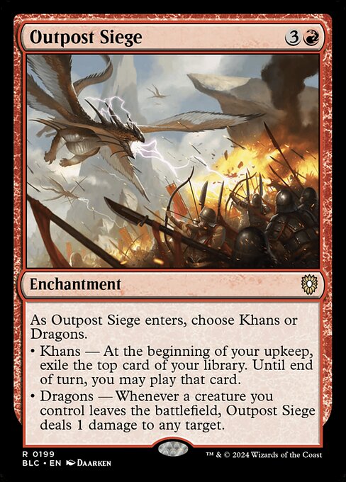 As Outpost Siege enters the battlefield, choose Khans or Dragons.
• Khans — At the beginning of your upkeep, exile the top card of your library. Until end of turn, you may play that card.
• Dragons — Whenever a creature you control leaves the battlefield, Outpost Siege deals 1 damage to any target.