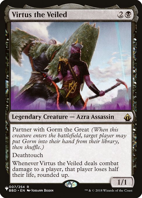 Partner with Gorm the Great (When this creature enters, target player may put Gorm into their hand from their library, then shuffle.)
Deathtouch
Whenever Virtus the Veiled deals combat damage to a player, that player loses half their life, rounded up.