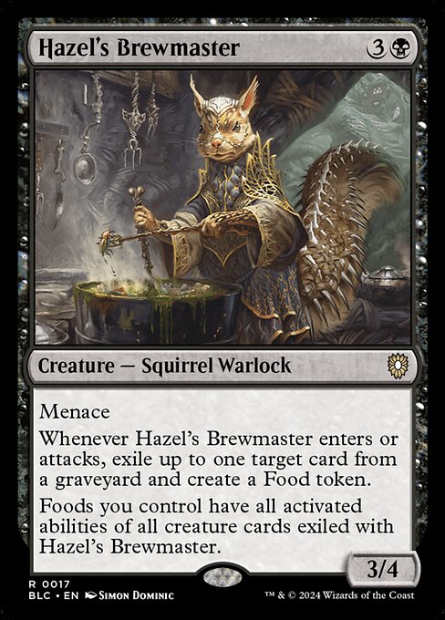 Menace
Whenever Hazel's Brewmaster enters or attacks, exile up to one target card from a graveyard and create a Food token.
Foods you control have all activated abilities of all creature cards exiled with Hazel's Brewmaster.