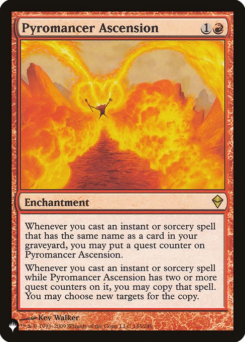 Whenever you cast an instant or sorcery spell that has the same name as a card in your graveyard, you may put a quest counter on Pyromancer Ascension.
Whenever you cast an instant or sorcery spell while Pyromancer Ascension has two or more quest counters on it, you may copy that spell. You may choose new targets for the copy.