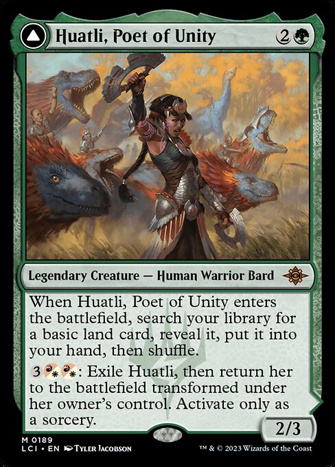 When Huatli, Poet of Unity enters the battlefield, search your library for a basic land card, reveal it, put it into your hand, then shuffle.
{3}{R/W}{R/W}: Exile Huatli, then return her to the battlefield transformed under her owner's control. Activate only as a sorcery.   (As this Saga enters and after your draw step, add a lore counter. Sacrifice after IV.)
I — Create two 3/3 green Dinosaur creature tokens.
II — Roar of the Fifth People gains "Creatures you control have '{T}: Add {R}, {G}, or