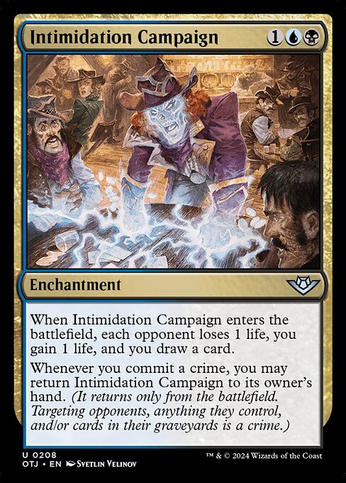 When Intimidation Campaign enters the battlefield, each opponent loses 1 life, you gain 1 life, and you draw a card.
Whenever you commit a crime, you may return Intimidation Campaign to its owner's hand. (It returns only from the battlefield. Targeting opponents, anything they control, and/or cards in their graveyards is a crime.)