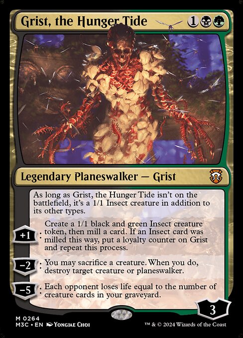 As long as Grist, the Hunger Tide isn't on the battlefield, it's a 1/1 Insect creature in addition to its other types.
+1: Create a 1/1 black and green Insect creature token, then mill a card. If an Insect card was milled this way, put a loyalty counter on Grist and repeat this process.
−2: You may sacrifice a creature. When you do, destroy target creature or planeswalker.
−5: Each opponent loses life equal to the number of creature cards in your graveyard.
