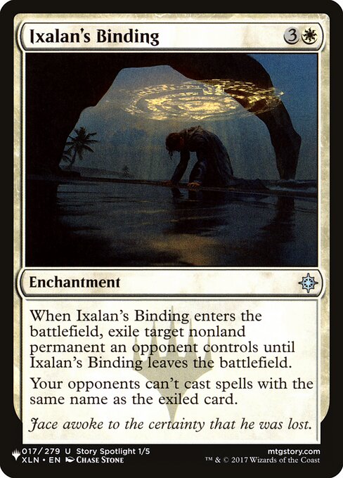 When Ixalan's Binding enters the battlefield, exile target nonland permanent an opponent controls until Ixalan's Binding leaves the battlefield.
Your opponents can't cast spells with the same name as the exiled card.