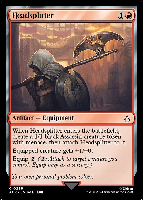 When Headsplitter enters the battlefield, create a 1/1 black Assassin creature token with menace, then attach Headsplitter to it.
Equipped creature gets +1/+0.
Equip {2} ({2}: Attach to target creature you control. Equip only as a sorcery.)