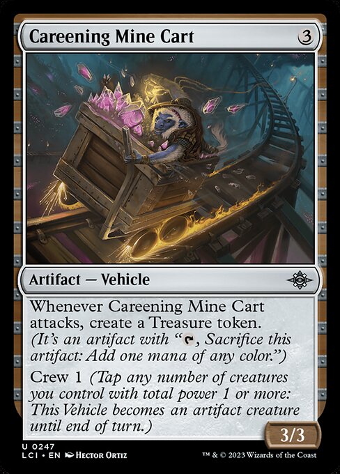 Whenever Careening Mine Cart attacks, create a Treasure token. (It's an artifact with "{T}, Sacrifice this artifact: Add one mana of any color.")
Crew 1 (Tap any number of creatures you control with total power 1 or more: This Vehicle becomes an artifact creature until end of turn.)