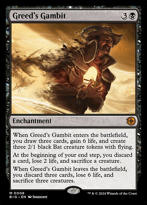 When Greed's Gambit enters the battlefield, you draw three cards, gain 6 life, and create three 2/1 black Bat creature tokens with flying.
At the beginning of your end step, you discard a card, lose 2 life, and sacrifice a creature.
When Greed's Gambit leaves the battlefield, you discard three cards, lose 6 life, and sacrifice three creatures.