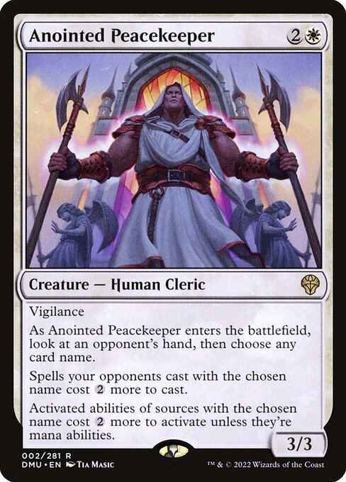 Vigilance
As Anointed Peacekeeper enters the battlefield, look at an opponent's hand, then choose any card name.
Spells your opponents cast with the chosen name cost {2} more to cast.
Activated abilities of sources with the chosen name cost {2} more to activate unless they're mana abilities.