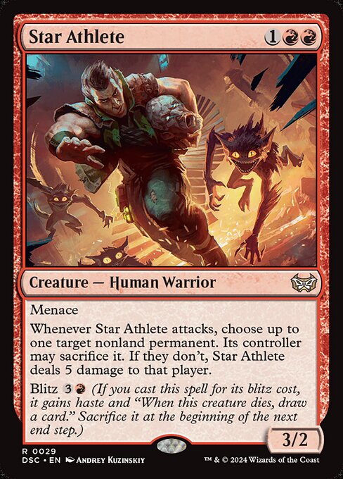 Menace
Whenever Star Athlete attacks, choose up to one target nonland permanent. Its controller may sacrifice it. If they don't, Star Athlete deals 5 damage to that player.
Blitz {3}{R} (If you cast this spell for its blitz cost, it gains haste and "When this creature dies, draw a card." Sacrifice it at the beginning of the next end step.)