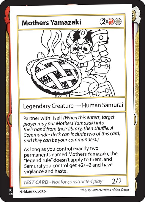 Partner with itself (When this enters, target player may put Mothers Yamazaki into their hand from their library, then shuffle. A Commander deck can include two of this card, and they can be your commanders.)
As long as you control exactly two permanents named Mothers Yamazaki, the "legend rule" doesn't apply to them, and Samurai you control get +2/+2 and have vigilance and haste.