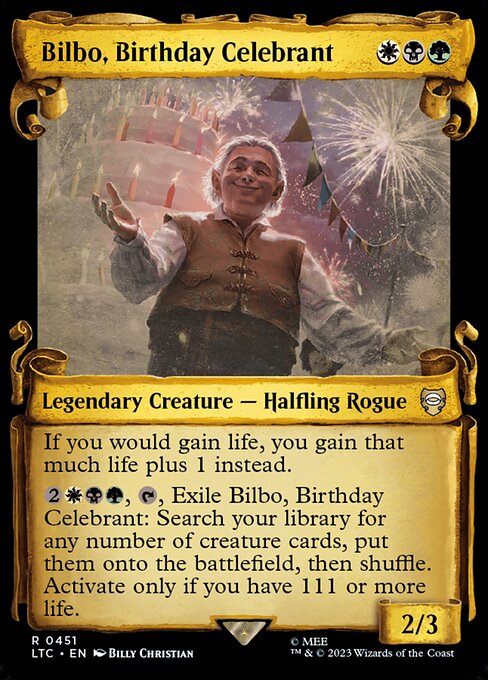 If you would gain life, you gain that much life plus 1 instead.
{2}{W}{B}{G}, {T}, Exile Bilbo, Birthday Celebrant: Search your library for any number of creature cards, put them onto the battlefield, then shuffle. Activate only if you have 111 or more life.
