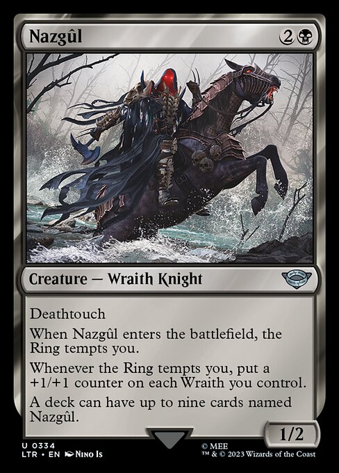 Deathtouch
When Nazgûl enters the battlefield, the Ring tempts you.
Whenever the Ring tempts you, put a +1/+1 counter on each Wraith you control.
A deck can have up to nine cards named Nazgûl.