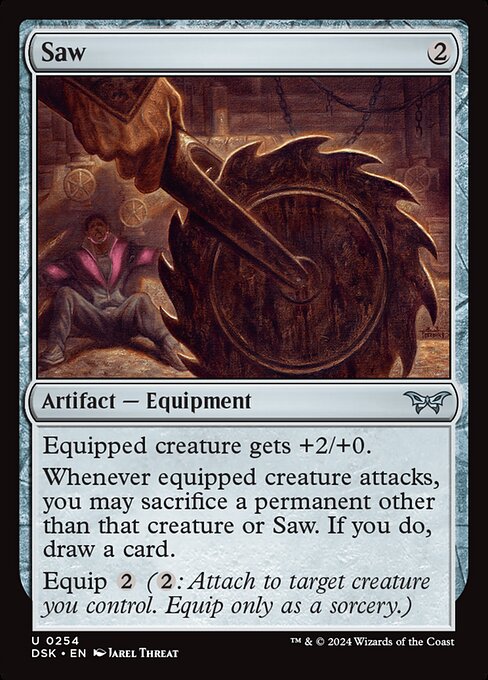 Equipped creature gets +2/+0.
Whenever equipped creature attacks, you may sacrifice a permanent other than that creature or Saw. If you do, draw a card.
Equip {2} ({2}: Attach to target creature you control. Equip only as a sorcery.)