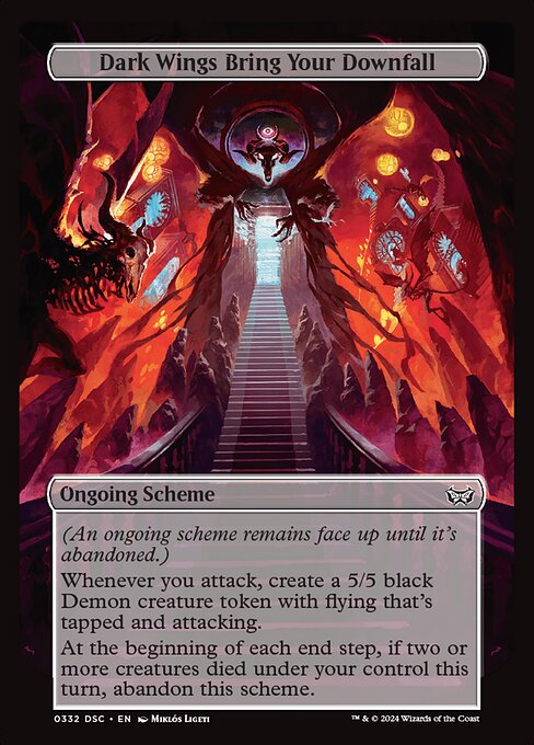 (An ongoing scheme remains face up until it's abandoned.)
Whenever you attack, create a 5/5 black Demon creature token with flying that's tapped and attacking.
At the beginning of each end step, if two or more creatures died under your control this turn, abandon this scheme.