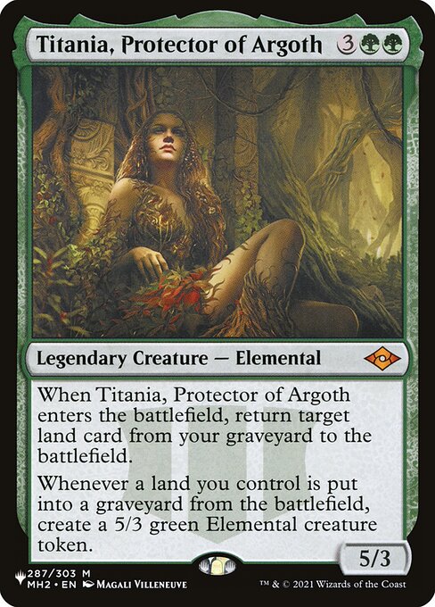 When Titania, Protector of Argoth enters, return target land card from your graveyard to the battlefield.
Whenever a land you control is put into a graveyard from the battlefield, create a 5/3 green Elemental creature token.