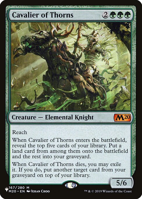 Reach
When Cavalier of Thorns enters the battlefield, reveal the top five cards of your library. Put a land card from among them onto the battlefield and the rest into your graveyard.
When Cavalier of Thorns dies, you may exile it. If you do, put another target card from your graveyard on top of your library.