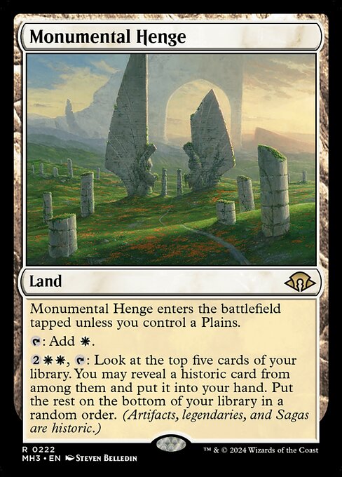 Monumental Henge enters the battlefield tapped unless you control a Plains.
{T}: Add {W}.
{2}{W}{W}, {T}: Look at the top five cards of your library. You may reveal a historic card from among them and put it into your hand. Put the rest on the bottom of your library in a random order.