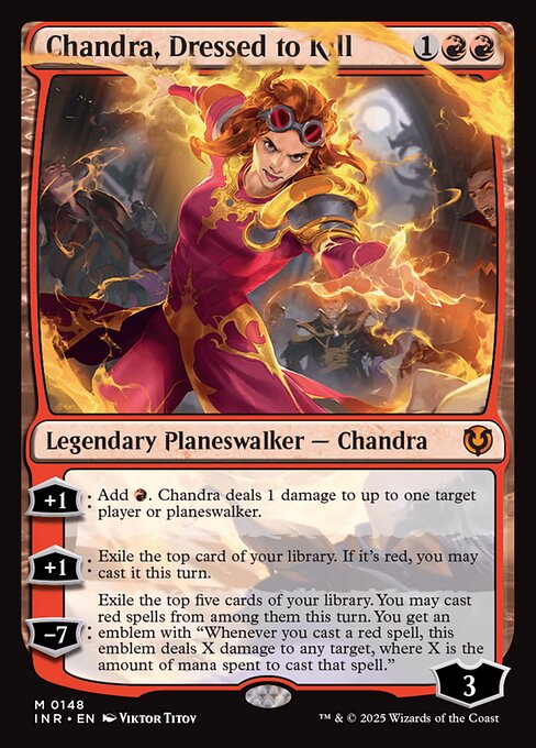 +1: Add {R}. Chandra, Dressed to Kill deals 1 damage to up to one target player or planeswalker.
+1: Exile the top card of your library. If it's red, you may cast it this turn.
−7: Exile the top five cards of your library. You may cast red spells from among them this turn. You get an emblem with "Whenever you cast a red spell, this emblem deals X damage to any target, where X is the amount of mana spent to cast that spell."