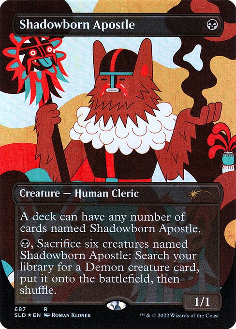 A deck can have any number of cards named Shadowborn Apostle.
{B}, Sacrifice six creatures named Shadowborn Apostle: Search your library for a Demon creature card, put it onto the battlefield, then shuffle.