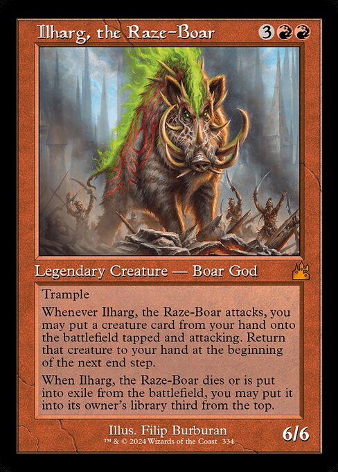 Trample
Whenever Ilharg, the Raze-Boar attacks, you may put a creature card from your hand onto the battlefield tapped and attacking. Return that creature to your hand at the beginning of the next end step.
When Ilharg, the Raze-Boar dies or is put into exile from the battlefield, you may put it into its owner's library third from the top.