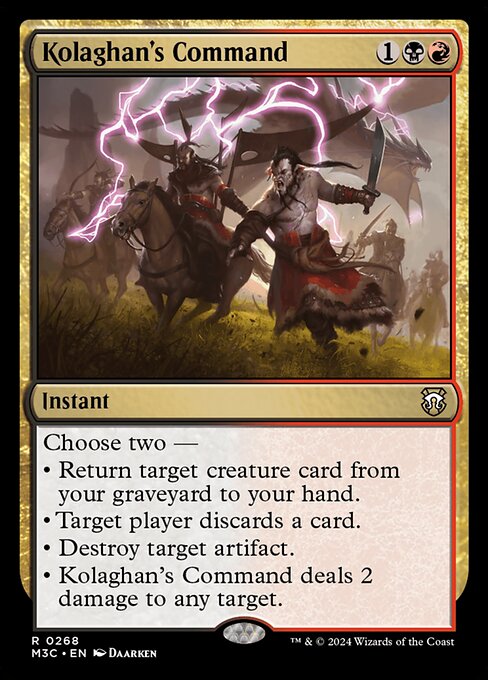 Choose two —
• Return target creature card from your graveyard to your hand.
• Target player discards a card.
• Destroy target artifact.
• Kolaghan's Command deals 2 damage to any target.