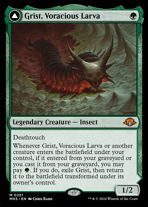Deathtouch
Whenever Grist, Voracious Larva or another creature enters the battlefield under your control, if it entered from your graveyard or you cast it from your graveyard, you may pay {G}. If you do, exile Grist, then return it to the battlefield transformed under its owner's control.   +1: Create a 1/1 black and green Insect creature token, then mill two cards. Put a deathtouch counter on the token if a black card was milled this way.
−2: Destroy target artifact or enchantment.
−6: For each