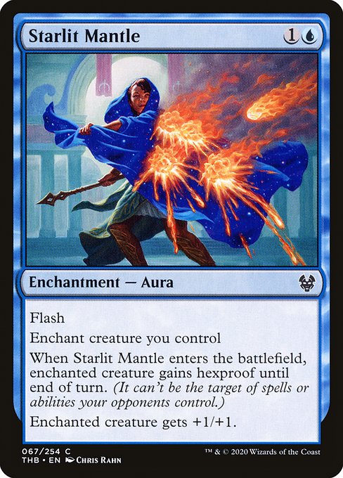 Flash
Enchant creature you control
When Starlit Mantle enters the battlefield, enchanted creature gains hexproof until end of turn. (It can't be the target of spells or abilities your opponents control.)
Enchanted creature gets +1/+1.