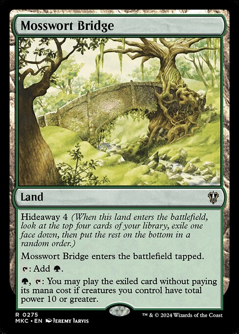 Hideaway 4 (When this land enters the battlefield, look at the top four cards of your library, exile one face down, then put the rest on the bottom in a random order.)
Mosswort Bridge enters the battlefield tapped.
{T}: Add {G}.
{G}, {T}: You may play the exiled card without paying its mana cost if creatures you control have total power 10 or greater.