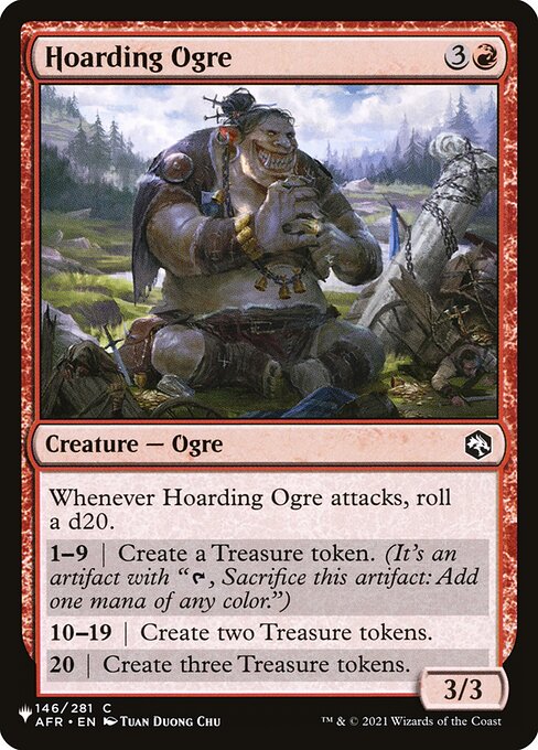 Whenever Hoarding Ogre attacks, roll a d20.
1—9 | Create a Treasure token. (It's an artifact with "{T}, Sacrifice this artifact: Add one mana of any color.")
10—19 | Create two Treasure tokens.
20 | Create three Treasure tokens.