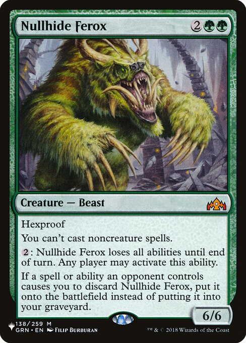 Hexproof
You can't cast noncreature spells.
{2}: Nullhide Ferox loses all abilities until end of turn. Any player may activate this ability.
If a spell or ability an opponent controls causes you to discard Nullhide Ferox, put it onto the battlefield instead of putting it into your graveyard.