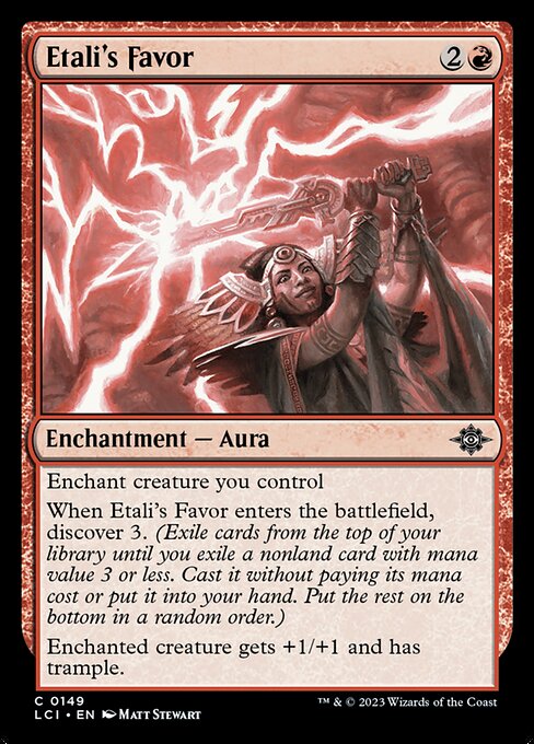 Enchant creature you control
When Etali's Favor enters the battlefield, discover 3. (Exile cards from the top of your library until you exile a nonland card with mana value 3 or less. Cast it without paying its mana cost or put it into your hand. Put the rest on the bottom in a random order.)
Enchanted creature gets +1/+1 and has trample.