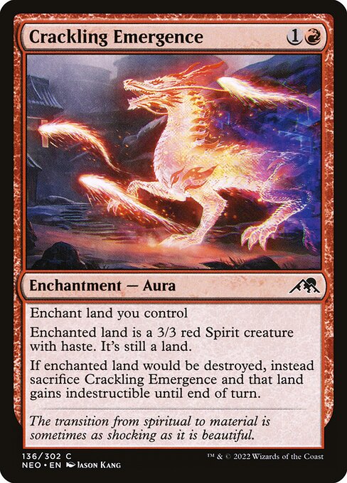 Enchant land you control
Enchanted land is a 3/3 red Spirit creature with haste. It's still a land.
If enchanted land would be destroyed, instead sacrifice Crackling Emergence and that land gains indestructible until end of turn.