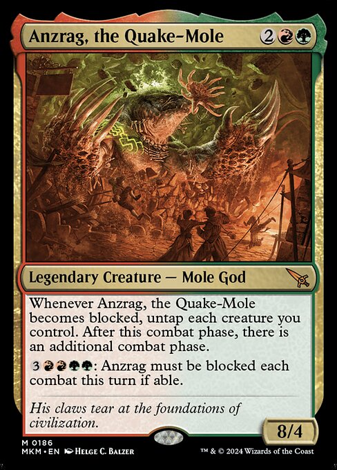 Whenever Anzrag, the Quake-Mole becomes blocked, untap each creature you control. After this phase, there is an additional combat phase.
{3}{R}{R}{G}{G}: Anzrag must be blocked each combat this turn if able.