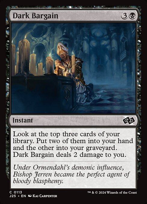 Look at the top three cards of your library. Put two of them into your hand and the other into your graveyard. Dark Bargain deals 2 damage to you.