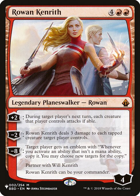+2: During target player's next turn, each creature that player controls attacks if able.
−2: Rowan Kenrith deals 3 damage to each tapped creature target player controls.
−8: Target player gets an emblem with "Whenever you activate an ability that isn't a mana ability, copy it. You may choose new targets for the copy."
Partner with Will Kenrith
Rowan Kenrith can be your commander.